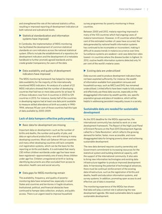 Data for Development  | 7
and strengthened the role of the national statistics office,
resulting in improved reporting of development indicators at
both national and subnational levels.
XX Statistical standardization and information
systems have improved
In Cambodia, the implementation of MDG monitoring
has facilitated the development of common statistical
standards on core indicators across the national statistical
system. Efforts include the establishment of a repository for
development indicators and the development of a metadata
handbook to further promote agreed standards and to
create greater transparency for users of the data.
XX Data availability and quality of development
indicators have improved
The MDG monitoring framework has helped to improve
data availability for the majority of the internationally
monitored MDG indicators. An analysis of a subset of 22
MDG indicators showed that the number of developing
countries that had two or more data points for at least 16
of those indicators rose from 4 countries in 2003 to 129
countries in 2013. For instance, barely half of the countries
in developing regions had at least one data point available
to measure skilled attendance at birth accurately in 1990-
1994, whereas 90 per cent of those countries had this type
of data available by 2005–2009.
Lack of data hampers effective policymaking
XX Basic data for development are missing
Important data on development—such as the number of
births and deaths, the number and quality of jobs, and
data on agricultural productivity—are still missing in many
developing countries. Most sub-Saharan African countries
and many other developing countries still lack complete
civil registration systems, which can be the basis for the
reporting on births and deaths. It is estimated that nearly
230 million children worldwide under age five have never
been registered—approximately one of every three children
under age five. Children unregistered at birth or lacking
identifying documents are often excluded from access to
education, health care and social security.
XX Data gaps for MDG monitoring remain
The availability, frequency, and quality of poverty-
monitoring data have remained low, especially in small
States and countries and territories in fragile situations.
Institutional, political, and financial obstacles have
continued to hamper data collection, analysis, and public
access. There is an urgent need to improve household
survey programmes for poverty monitoring in these
countries.
Between 2000 and 2012, malaria reporting improved in
many of the 103 countries which had ongoing cases of
malaria transmission. However, in 41 countries where 85 per
cent of the estimated number of cases have occurred, the
data generated by national health information systems
has continued to be incomplete or inconsistent, making it
difficult to assess trends in malaria occurrence over time.
Surveillance systems are weakest—and case detection rates
lowest—in countries where the disease burden is highest. In
2012, routine health information systems detected only 14
per cent of the world’s malaria cases.
XX Existing data are underutilized
Data sources used to produce development indicators have
not been exploited sufficiently. For instance, the wealth
of information available from population censuses and
household surveys, such as MICS and DHS, has remained
underutilized. Limited efforts have been made to fully analyse
and effectively use these data sources, especially on the
disaggregated information by wealth quintile, sex, specific
population groups and place of residence, which will be
helpful in addressing persistent inequality issues in a society.
Sustainable data are needed for sustainable
development
As the 2015 deadline for the MDGs approaches, the
international community has started to work on a new
development framework. The Report of the High Level Panel
of Eminent Persons on the Post-2015 Development Agenda
called for a ‘Data Revolution’, which reflects the growing
demand for better, faster, more accessible, and more
disaggregated data for bringing poverty down and achieving
sustainable development.
The new data demand requires country ownership and
Government commitment to increasing resources for the
statistical system and building statistical capacity, with
the support of the international community. It also asks
to bring new information technologies and existing data
infrastructure together to produce improved development
data. In harnessing the potential of technological advances,
there must be continual reinforcement of the existing
data infrastructure, such as the registration of births and
deaths, health and education information systems, and
survey systems. In addition, promoting open access to and
effective use of data is essential.
The monitoring experience of the MDGs has shown
that data will play a central role in advancing the new
development agenda. We need sustainable data to support
sustainable development.
 