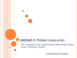 Introducción al derecho
UNIDAD 2: PODER LEGISLATIVO
Por: Castañeda, Jordi; Limachi, Cecilia; Pérez, Pedro; Puente,
Alvaro y Rodríguez, Sandra
 