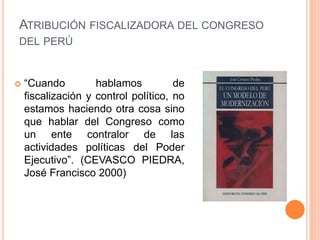  “Cuando hablamos de
fiscalización y control político, no
estamos haciendo otra cosa sino
que hablar del Congreso como
un ente contralor de las
actividades políticas del Poder
Ejecutivo”. (CEVASCO PIEDRA,
José Francisco 2000)
ATRIBUCIÓN FISCALIZADORA DEL CONGRESO
DEL PERÚ
 