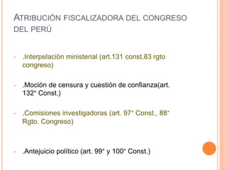 • .Interpelación ministerial (art.131 const,83 rgto
congreso)
• .Moción de censura y cuestión de confianza(art.
132° Const.)
• .Comisiones investigadoras (art. 97° Const., 88°
Rgto. Congreso)
• .Antejuicio político (art. 99° y 100° Const.)
ATRIBUCIÓN FISCALIZADORA DEL CONGRESO
DEL PERÚ
 