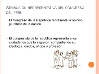 ATRIBUCIÓN REPRESENTATIVA DEL CONGRESO
DEL PERÚ
• El Congreso de la República representa la opinión
pluralista de la nación.
• El congresista de la republica representa a los
ciudadanos que lo eligieron compartiendo su
ideología, credos, oficios y profesión.
 