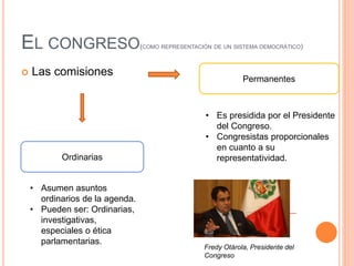 EL CONGRESO(COMO REPRESENTACIÓN DE UN SISTEMA DEMOCRÁTICO)
 Las comisiones
Permanentes
Ordinarias
• Es presidida por el Presidente
del Congreso.
• Congresistas proporcionales
en cuanto a su
representatividad.
• Asumen asuntos
ordinarios de la agenda.
• Pueden ser: Ordinarias,
investigativas,
especiales o ética
parlamentarias.
Fredy Otárola, Presidente del
Congreso
 