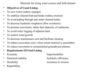 Materials for lining water courses and field channel
• Objectives of Canal Lining.
• Το save water (reduce seepage)
• Το stabilize channel bed and banks (reduce erosion)
• Το avoid piping through and under channel banks
• To decrease hydraulic roughness (flow resistance)
• Το promote movement, rather than deposite, of sediments
• To avoid water logging of adjacent land
• To control weed growth
• To decrease maintenance cost and facilitate cleaning
• To reduce excavation cost ( when extent material is unsuitable)
• To reduce movement to contaminated groundwater plumes
• Requirements Of Good Lining
• Economy Impermeability
• Structural stability hydraulic efficiency
• Durability resistance to erosion
• Reparability
 