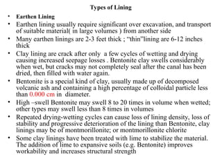 Types of Lining
• Earthen Lining
• Earthen lining usually require significant over excavation, and transport
of suitable material( in large volumes ) from another side
• Many earthen linings are 2-3 feet thick ; “thin”lining are 6-12 inches
thick
• Clay lining are crack after only a few cycles of wetting and drying
causing increased seepage losses . Bentonite clay swells considerably
when wet, but cracks may not completely seal after the canal has been
dried, then filled with water again.
• Bentonite is a special kind of clay, usually made up of decomposed
volcanic ash and containing a high percentage of colloidal particle less
than 0.000 cm in diameter.
• High –swell Bentonite may swell 8 to 20 times in volume when wetted;
other types may swell less than 8 times in volumes
• Repeated drying-wetting cycles can cause loss of lining density, loss of
stability and progressive deterioration of the lining than Bentonite, clay
linings may be of montmorillonite; or montmorillonite chlorite
• Some clay linings have been treated with lime to stabilize the material.
The addition of lime to expansive soils (e.g. Bentonite) improves
workability and increases structural strength
 