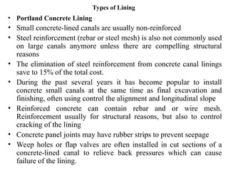 Types of Lining
• Portland Concrete Lining
• Small concrete-lined canals are usually non-reinforced
• Steel reinforcement (rebar or steel mesh) is also not commonly used
on large canals anymore unless there are compelling structural
reasons
• The elimination of steel reinforcement from concrete canal linings
save to 15% of the total cost.
• During the past several years it has become popular to install
concrete small canals at the same time as final excavation and
finishing, often using control the alignment and longitudinal slope
• Reinforced concrete can contain rebar and or wire mesh.
Reinforcement usually for structural reasons, but also to control
cracking of the lining
• Concrete panel joints may have rubber strips to prevent seepage
• Weep holes or flap valves are often installed in cut sections of a
concrete-lined canal to relieve back pressures which can cause
failure of the lining.
 
