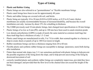 Types of Lining
• Plastic and Rubber Lining
• Plastic linings are also referred to as "geomembranes" or "flexible membrane linings
• Plastic canal linings have been in use for approximately 40 years
• Plastic and rubber linings are covered with soil, and bricks
• Plastic lining are typically 10 to 20 mm (0.010 to 0.020 inches, or 0.25 to 0.5 mm)- thicker
membranes are usually recommendable because of increased durability, and because the overall
installation cost only increase by about 15% for a doubling in thickness
• The USBR previously used 10 mm plastic linings, later changed most specifications to 20 mm linings
• Plastic linings of as low as 8 mm (PE), and up to 100 mm have been used in canals retention ponds
• Low density polyethylene (LDPE) is made of nearly the same material as common trash bags but
these trash bags have a thickness of only 1.5 -2 mm
• Plastic canal linings are manufactured in rolls, 5 to 7 ft in width. then seamed together in a factory or
shop to create sheets or panels of up to 100 ft (or more) in length.
• Rubber membrane linings can have a thickness ranging from 20 to 60 mm
• Flexible plastic and synthetic rubber linings are susceptible to damage (punctures, tears) both during
after installation
• Flatter than normal side slopes (say 3: I ) are sometimes preferred with plastic linings to help prevent
the possible migration of the lining down the slope, and to help prevent uncovering of the lining by
downward movement of soil
• correctly installed plastic and synthetic rubber linings are completely impervious, provided they have
not been damaged. and provided that the flow level in the channel does not exceed the height of the
lining
 