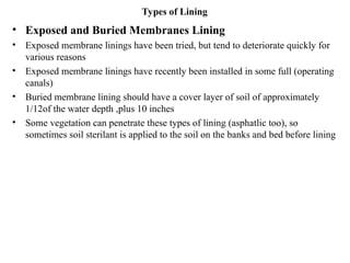 Types of Lining
• Exposed and Buried Membranes Lining
• Exposed membrane linings have been tried, but tend to deteriorate quickly for
various reasons
• Exposed membrane linings have recently been installed in some full (operating
canals)
• Buried membrane lining should have a cover layer of soil of approximately
1/12of the water depth ,plus 10 inches
• Some vegetation can penetrate these types of lining (asphatlic too), so
sometimes soil sterilant is applied to the soil on the banks and bed before lining
 