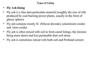 Types of Lining
• Fly Ash lining
• Fly ash is a fine dust particulate material (roughly the size of silt)
produced by coal-burning power plants, usually in the form of
glassy spheres
• Fly ash contains mostly Si (Silicon dioxide), (aluminium oxide)
and (iron oxide)
• Fly ash is often mixed with soil to form canal linings, the mixture
being more dense and less permeable than soil alone
• Fly ash is sometimes mixed with both soil and Portland cement
 