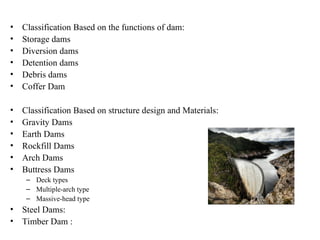 • Classification Based on the functions of dam:
• Storage dams
• Diversion dams
• Detention dams
• Debris dams
• Coffer Dam
• Classification Based on structure design and Materials:
• Gravity Dams
• Earth Dams
• Rockfill Dams
• Arch Dams
• Buttress Dams
– Deck types
– Multiple-arch type
– Massive-head type
• Steel Dams:
• Timber Dam :
 