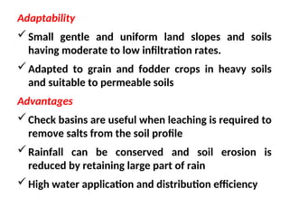 Adaptability
Small gentle and uniform land slopes and soils
having moderate to low infiltration rates.
Adapted to grain and fodder crops in heavy soils
and suitable to permeable soils
Advantages
Check basins are useful when leaching is required to
remove salts from the soil profile
Rainfall can be conserved and soil erosion is
reduced by retaining large part of rain
High water application and distribution efficiency
 