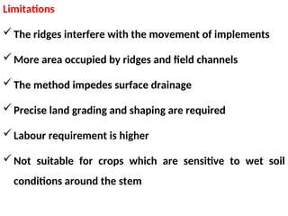 Limitations
The ridges interfere with the movement of implements
More area occupied by ridges and field channels
The method impedes surface drainage
Precise land grading and shaping are required
Labour requirement is higher
Not suitable for crops which are sensitive to wet soil
conditions around the stem
 