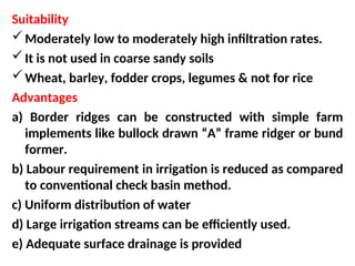Suitability
Moderately low to moderately high infiltration rates.
It is not used in coarse sandy soils
Wheat, barley, fodder crops, legumes & not for rice
Advantages
a) Border ridges can be constructed with simple farm
implements like bullock drawn “A” frame ridger or bund
former.
b) Labour requirement in irrigation is reduced as compared
to conventional check basin method.
c) Uniform distribution of water
d) Large irrigation streams can be efficiently used.
e) Adequate surface drainage is provided
 