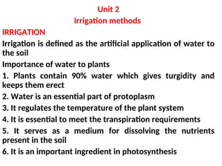 Unit 2
Irrigation methods
IRRIGATION
Irrigation is defined as the artificial application of water to
the soil
Importance of water to plants
1. Plants contain 90% water which gives turgidity and
keeps them erect
2. Water is an essential part of protoplasm
3. It regulates the temperature of the plant system
4. It is essential to meet the transpiration requirements
5. It serves as a medium for dissolving the nutrients
present in the soil
6. It is an important ingredient in photosynthesis
 