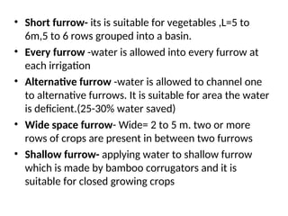 • Short furrow- its is suitable for vegetables ,L=5 to
6m,5 to 6 rows grouped into a basin.
• Every furrow -water is allowed into every furrow at
each irrigation
• Alternative furrow -water is allowed to channel one
to alternative furrows. It is suitable for area the water
is deficient.(25-30% water saved)
• Wide space furrow- Wide= 2 to 5 m. two or more
rows of crops are present in between two furrows
• Shallow furrow- applying water to shallow furrow
which is made by bamboo corrugators and it is
suitable for closed growing crops
 