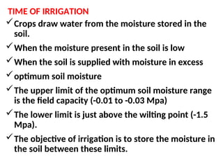 TIME OF IRRIGATION
Crops draw water from the moisture stored in the
soil.
When the moisture present in the soil is low
When the soil is supplied with moisture in excess
optimum soil moisture
The upper limit of the optimum soil moisture range
is the field capacity (-0.01 to -0.03 Mpa)
The lower limit is just above the wilting point (-1.5
Mpa).
The objective of irrigation is to store the moisture in
the soil between these limits.
 