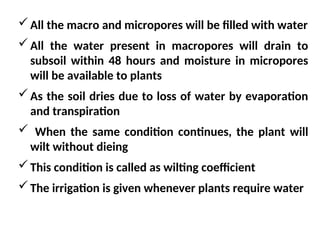 All the macro and micropores will be filled with water
All the water present in macropores will drain to
subsoil within 48 hours and moisture in micropores
will be available to plants
As the soil dries due to loss of water by evaporation
and transpiration
 When the same condition continues, the plant will
wilt without dieing
This condition is called as wilting coefficient
The irrigation is given whenever plants require water
 