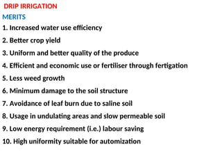 DRIP IRRIGATION
MERITS
1. Increased water use efficiency
2. Better crop yield
3. Uniform and better quality of the produce
4. Efficient and economic use or fertiliser through fertigation
5. Less weed growth
6. Minimum damage to the soil structure
7. Avoidance of leaf burn due to saline soil
8. Usage in undulating areas and slow permeable soil
9. Low energy requirement (i.e.) labour saving
10. High uniformity suitable for automization
 