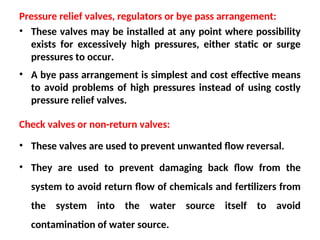 Pressure relief valves, regulators or bye pass arrangement:
• These valves may be installed at any point where possibility
exists for excessively high pressures, either static or surge
pressures to occur.
• A bye pass arrangement is simplest and cost effective means
to avoid problems of high pressures instead of using costly
pressure relief valves.
Check valves or non-return valves:
• These valves are used to prevent unwanted flow reversal.
• They are used to prevent damaging back flow from the
system to avoid return flow of chemicals and fertilizers from
the system into the water source itself to avoid
contamination of water source.
 