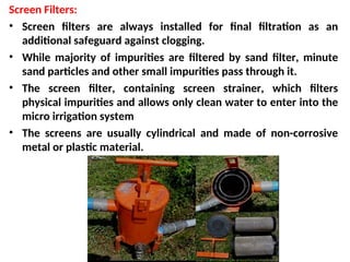 Screen Filters:
• Screen filters are always installed for final filtration as an
additional safeguard against clogging.
• While majority of impurities are filtered by sand filter, minute
sand particles and other small impurities pass through it.
• The screen filter, containing screen strainer, which filters
physical impurities and allows only clean water to enter into the
micro irrigation system
• The screens are usually cylindrical and made of non-corrosive
metal or plastic material.
 