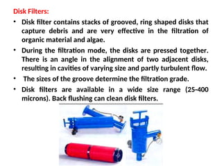 Disk Filters:
• Disk filter contains stacks of grooved, ring shaped disks that
capture debris and are very effective in the filtration of
organic material and algae.
• During the filtration mode, the disks are pressed together.
There is an angle in the alignment of two adjacent disks,
resulting in cavities of varying size and partly turbulent flow.
• The sizes of the groove determine the filtration grade.
• Disk filters are available in a wide size range (25-400
microns). Back flushing can clean disk filters.
 