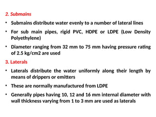 2. Submains
• Submains distribute water evenly to a number of lateral lines
• For sub main pipes, rigid PVC, HDPE or LDPE (Low Density
Polyethylene)
• Diameter ranging from 32 mm to 75 mm having pressure rating
of 2.5 kg/cm2 are used
3. Laterals
• Laterals distribute the water uniformly along their length by
means of drippers or emitters
• These are normally manufactured from LDPE
• Generally pipes having 10, 12 and 16 mm internal diameter with
wall thickness varying from 1 to 3 mm are used as laterals
 