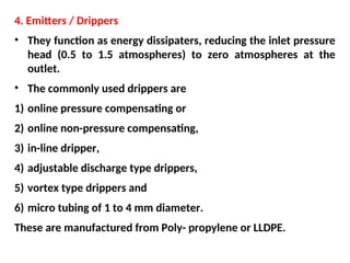 4. Emitters / Drippers
• They function as energy dissipaters, reducing the inlet pressure
head (0.5 to 1.5 atmospheres) to zero atmospheres at the
outlet.
• The commonly used drippers are
1) online pressure compensating or
2) online non-pressure compensating,
3) in-line dripper,
4) adjustable discharge type drippers,
5) vortex type drippers and
6) micro tubing of 1 to 4 mm diameter.
These are manufactured from Poly- propylene or LLDPE.
 