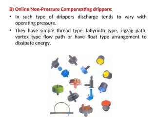 B) Online Non-Pressure Compensating drippers:
• In such type of drippers discharge tends to vary with
operating pressure.
• They have simple thread type, labyrinth type, zigzag path,
vortex type flow path or have float type arrangement to
dissipate energy.
 