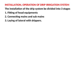 INSTALLATION, OPERATION OF DRIP IRRIGATION SYSTEM
The installation of the drip system be divided into 3 stages
1. Fitting of head equipments
2. Connecting mains and sub mains
3. Laying of lateral with drippers.
 