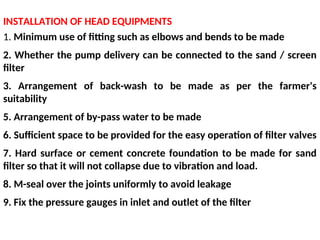 INSTALLATION OF HEAD EQUIPMENTS
1. Minimum use of fitting such as elbows and bends to be made
2. Whether the pump delivery can be connected to the sand / screen
filter
3. Arrangement of back-wash to be made as per the farmer's
suitability
5. Arrangement of by-pass water to be made
6. Sufficient space to be provided for the easy operation of filter valves
7. Hard surface or cement concrete foundation to be made for sand
filter so that it will not collapse due to vibration and load.
8. M-seal over the joints uniformly to avoid leakage
9. Fix the pressure gauges in inlet and outlet of the filter
 