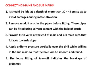 CONNECTING MAINS AND SUB MAINS
1. It should be laid at a depth of more than 30 - 45 cm so as to
avoid damages during intercultivation
2. Remove mud, if any, in the pipes before fitting. These pipes
can be fitted using solvent cement with the help of brush
3. Provide flush valve at the end of main and sub main such that
it faces towards slope
4. Apply uniform pressure vertically over the drill while drilling
in the sub main so that the hole will be smooth and round.
5. The loose fitting of take-off indicates the breakage of
grommet
 