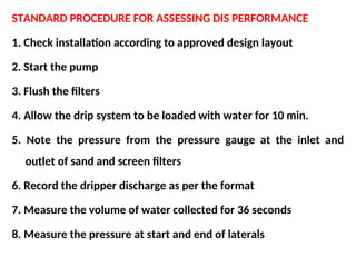 STANDARD PROCEDURE FOR ASSESSING DIS PERFORMANCE
1. Check installation according to approved design layout
2. Start the pump
3. Flush the filters
4. Allow the drip system to be loaded with water for 10 min.
5. Note the pressure from the pressure gauge at the inlet and
outlet of sand and screen filters
6. Record the dripper discharge as per the format
7. Measure the volume of water collected for 36 seconds
8. Measure the pressure at start and end of laterals
 