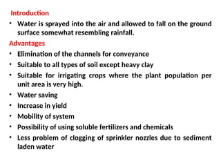 Introduction
• Water is sprayed into the air and allowed to fall on the ground
surface somewhat resembling rainfall.
Advantages
• Elimination of the channels for conveyance
• Suitable to all types of soil except heavy clay
• Suitable for irrigating crops where the plant population per
unit area is very high.
• Water saving
• Increase in yield
• Mobility of system
• Possibility of using soluble fertilizers and chemicals
• Less problem of clogging of sprinkler nozzles due to sediment
laden water
 