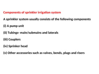 Components of sprinkler irrigation system
A sprinkler system usually consists of the following components
(i) A pump unit
(ii) Tubings- main/submains and laterals
(iii) Couplers
(iv) Sprinker head
(v) Other accessories such as valves, bends, plugs and risers
 