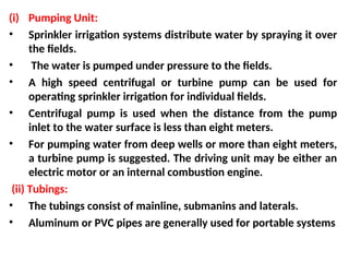 (i) Pumping Unit:
• Sprinkler irrigation systems distribute water by spraying it over
the fields.
• The water is pumped under pressure to the fields.
• A high speed centrifugal or turbine pump can be used for
operating sprinkler irrigation for individual fields.
• Centrifugal pump is used when the distance from the pump
inlet to the water surface is less than eight meters.
• For pumping water from deep wells or more than eight meters,
a turbine pump is suggested. The driving unit may be either an
electric motor or an internal combustion engine.
(ii) Tubings:
• The tubings consist of mainline, submanins and laterals.
• Aluminum or PVC pipes are generally used for portable systems
 