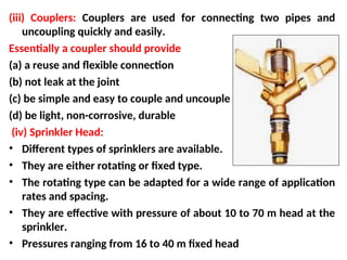 (iii) Couplers: Couplers are used for connecting two pipes and
uncoupling quickly and easily.
Essentially a coupler should provide
(a) a reuse and flexible connection
(b) not leak at the joint
(c) be simple and easy to couple and uncouple
(d) be light, non-corrosive, durable
(iv) Sprinkler Head:
• Different types of sprinklers are available.
• They are either rotating or fixed type.
• The rotating type can be adapted for a wide range of application
rates and spacing.
• They are effective with pressure of about 10 to 70 m head at the
sprinkler.
• Pressures ranging from 16 to 40 m fixed head
 