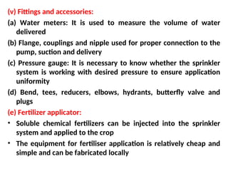 (v) Fittings and accessories:
(a) Water meters: It is used to measure the volume of water
delivered
(b) Flange, couplings and nipple used for proper connection to the
pump, suction and delivery
(c) Pressure gauge: It is necessary to know whether the sprinkler
system is working with desired pressure to ensure application
uniformity
(d) Bend, tees, reducers, elbows, hydrants, butterfly valve and
plugs
(e) Fertilizer applicator:
• Soluble chemical fertilizers can be injected into the sprinkler
system and applied to the crop
• The equipment for fertiliser application is relatively cheap and
simple and can be fabricated locally
 