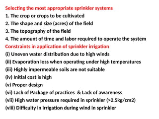 Selecting the most appropriate sprinkler systems
1. The crop or crops to be cultivated
2. The shape and size (acres) of the field
3. The topography of the field
4. The amount of time and labor required to operate the system
Constraints in application of sprinkler irrigation
(i) Uneven water distribution due to high winds
(ii) Evaporation loss when operating under high temperatures
(iii) Highly impermeable soils are not suitable
(iv) Initial cost is high
(v) Proper design
(vi) Lack of Package of practices & Lack of awareness
(vii) High water pressure required in sprinkler (>2.5kg/cm2)
(viii) Difficulty in irrigation during wind in sprinkler
 
