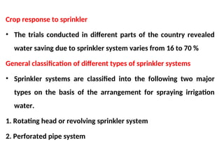 Crop response to sprinkler
• The trials conducted in different parts of the country revealed
water saving due to sprinkler system varies from 16 to 70 %
General classification of different types of sprinkler systems
• Sprinkler systems are classified into the following two major
types on the basis of the arrangement for spraying irrigation
water.
1. Rotating head or revolving sprinkler system
2. Perforated pipe system
 