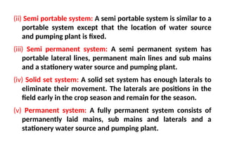 (ii) Semi portable system: A semi portable system is similar to a
portable system except that the location of water source
and pumping plant is fixed.
(iii) Semi permanent system: A semi permanent system has
portable lateral lines, permanent main lines and sub mains
and a stationery water source and pumping plant.
(iv) Solid set system: A solid set system has enough laterals to
eliminate their movement. The laterals are positions in the
field early in the crop season and remain for the season.
(v) Permanent system: A fully permanent system consists of
permanently laid mains, sub mains and laterals and a
stationery water source and pumping plant.
 