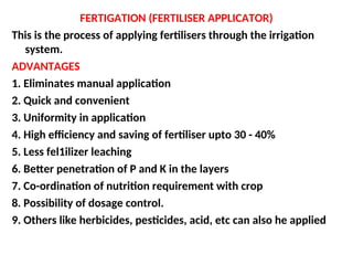 FERTIGATION (FERTILISER APPLICATOR)
This is the process of applying fertilisers through the irrigation
system.
ADVANTAGES
1. Eliminates manual application
2. Quick and convenient
3. Uniformity in application
4. High efficiency and saving of fertiliser upto 30 - 40%
5. Less fel1ilizer leaching
6. Better penetration of P and K in the layers
7. Co-ordination of nutrition requirement with crop
8. Possibility of dosage control.
9. Others like herbicides, pesticides, acid, etc can also he applied
 