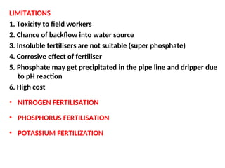 LIMITATIONS
1. Toxicity to field workers
2. Chance of backflow into water source
3. Insoluble fertilisers are not suitable (super phosphate)
4. Corrosive effect of fertiliser
5. Phosphate may get precipitated in the pipe line and dripper due
to pH reaction
6. High cost
• NITROGEN FERTILISATION
• PHOSPHORUS FERTILISATION
• POTASSIUM FERTILIZATION
 