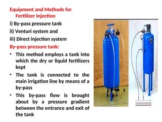 Equipment and Methods for
Fertilizer Injection
i) By-pass pressure tank
ii) Venturi system and
iii) Direct injection system
By-pass pressure tank:
• This method employs a tank into
which the dry or liquid fertilizers
kept
• The tank is connected to the
main irrigation line by means of a
by-pass
• This by-pass flow is brought
about by a pressure gradient
between the entrance and exit of
the tank
 