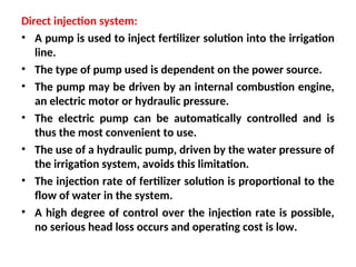 Direct injection system:
• A pump is used to inject fertilizer solution into the irrigation
line.
• The type of pump used is dependent on the power source.
• The pump may be driven by an internal combustion engine,
an electric motor or hydraulic pressure.
• The electric pump can be automatically controlled and is
thus the most convenient to use.
• The use of a hydraulic pump, driven by the water pressure of
the irrigation system, avoids this limitation.
• The injection rate of fertilizer solution is proportional to the
flow of water in the system.
• A high degree of control over the injection rate is possible,
no serious head loss occurs and operating cost is low.
 