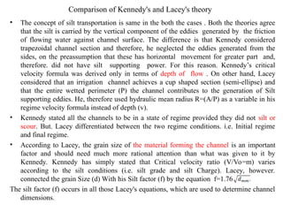 Comparison of Kennedy's and Lacey's theory
• The concept of silt transportation is same in the both the cases . Both the theories agree
that the silt is carried by the vertical component of the eddies generated by the friction
of flowing water against channel surface. The difference is that Kennedy considered
trapezoidal channel section and therefore, he neglected the eddies generated from the
sides, on the preassumption that these has horizontal movement for greater part and,
therefore. did not have silt supporting power. For this reason. Kennedy’s critical
velocity formula was derived only in terms of depth of flow . On other hand, Lacey
considered that an irrigation channel achieves a cup shaped section (semi-ellipse) and
that the entire wetted perimeter (P) the channel contributes to the generation of Silt
supporting eddies. He, therefore used hydraulic mean radius R=(A/P) as a variable in his
regime velocity formula instead of depth (v).
• Kennedy stated all the channels to be in a state of regime provided they did not silt or
scour. But. Lacey differentiated between the two regime conditions. i.e. Initial regime
and final regime.
• According to Lacey, the grain size of the material forming the channel is an important
factor and should need much more rational attention than what was given to it by
Kennedy. Kennedy has simply stated that Critical velocity ratio (V/Vo=m) varies
according to the silt conditions (i.e. silt grade and silt Charge). Lacey, however.
connected the grain Size (d) With his Silt factor (f) by the equation f=1.76
The silt factor (f) occurs in all those Lacey's equations, which are used to determine channel
dimensions.
 