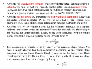 • Kennedy has used Kutter's formula for determining the actual generated channel
velocity. The value of Kutter’s rugosity coefficient (n) is again a guess work.
Lacey, on the Other hand, after analysing huge data on regime Channels, has
produced a general regime flow equation. stating that V= 10.8 R(2/3)
S(1/3)
• Kennedy has not given any importance to bed width and depth ratio. Lacey has
connected wetted perimeter (P) as well as area (A) of the channel with
discharge, thus, establishing a fixed relationship between bed width and depth.
• Kennedy did not fix regime Slopes for his channels although his diagrams
indicate that steeper slopes are required for smaller channels and flatter slopes
are required for larger channels. Lacey, on the other hand, has fixed the regime
slope, connecting it with discharge by the formula given by
• This regime slope formula, given by Lacey, gives excessive slope values. Not
even a Single channel has been constructed according to this regime slope
equation, either on lower Chenab Canal System or on the Lower Bari Doab
Canal System or on the Jhelum Canal System. The rigidity of this regime slope
equation was,therefore. later changed by Lacey
S =
S ∞
 