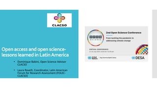 Openaccessandopenscience-
lessonslearnedinLatinAmerica
• Dominique Babini, Open Science Advisor
CLACSO
• Laura Rovelli, Coordinator, Latin American
Forum for Research Assessment (FOLEC-
CLACSO)
 
