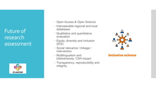 Future of
research
assessment
 Open Access & Open Science
 Interoperable regional and local
databases
 Qualitative and ...