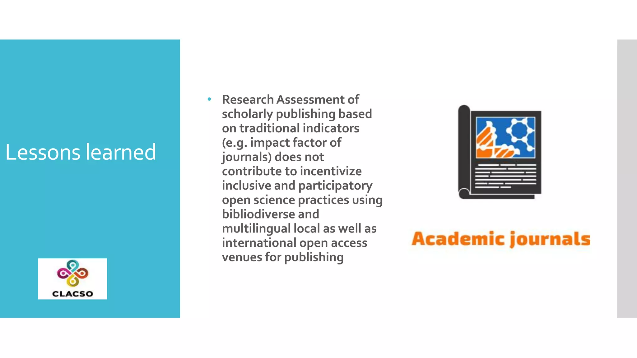 Lessons learned
• ResearchAssessment of
scholarly publishing based
on traditional indicators
(e.g. impact factor of
journals) does not
contribute to incentivize
inclusive and participatory
open science practices using
bibliodiverse and
multilingual local as well as
international open access
venues for publishing
 