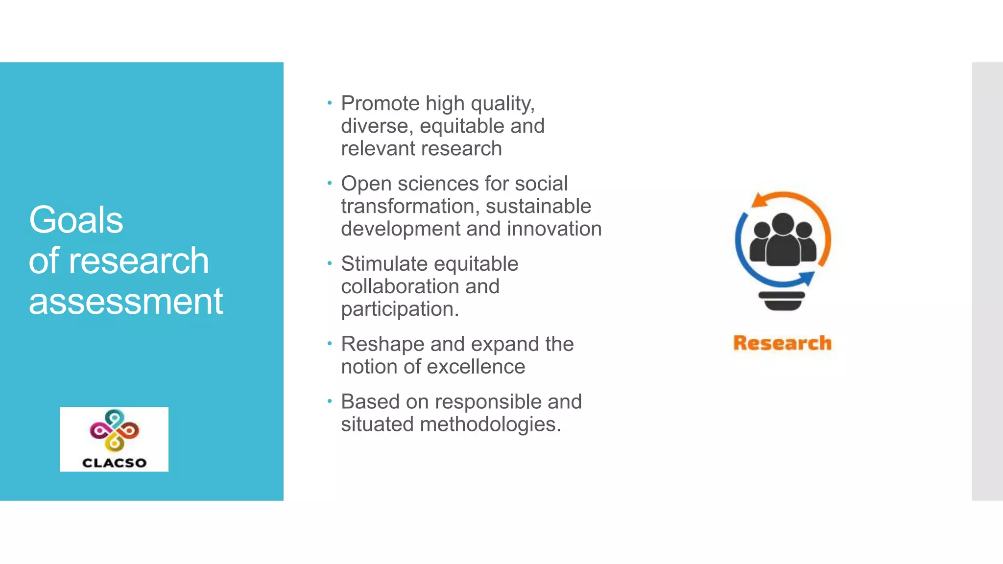 Goals
of research
assessment
 Promote high quality,
diverse, equitable and
relevant research
 Open sciences for social
transformation, sustainable
development and innovation
 Stimulate equitable
collaboration and
participation.
 Reshape and expand the
notion of excellence
 Based on responsible and
situated methodologies.
 