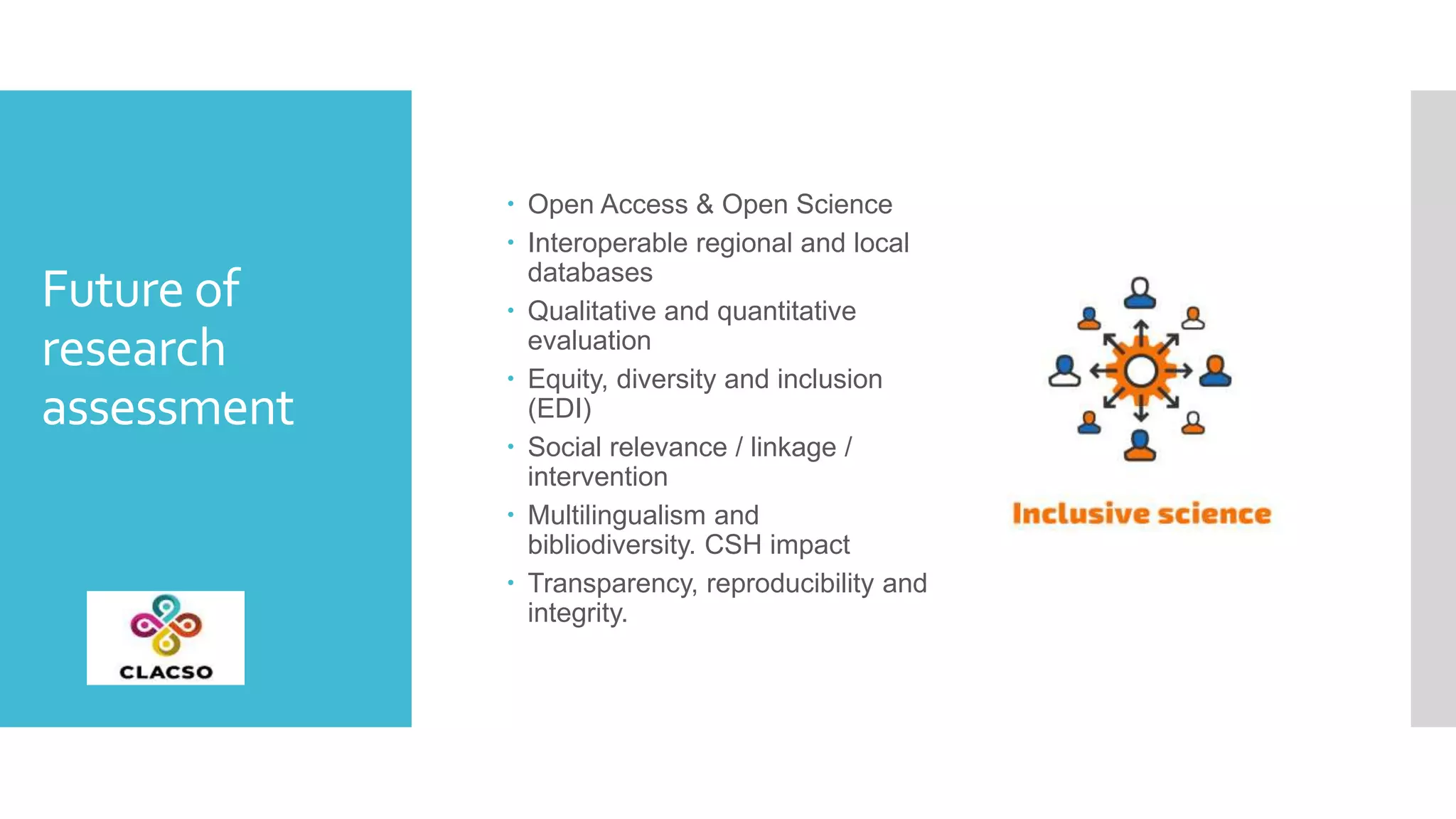 Future of
research
assessment
 Open Access & Open Science
 Interoperable regional and local
databases
 Qualitative and quantitative
evaluation
 Equity, diversity and inclusion
(EDI)
 Social relevance / linkage /
intervention
 Multilingualism and
bibliodiversity. CSH impact
 Transparency, reproducibility and
integrity.
 